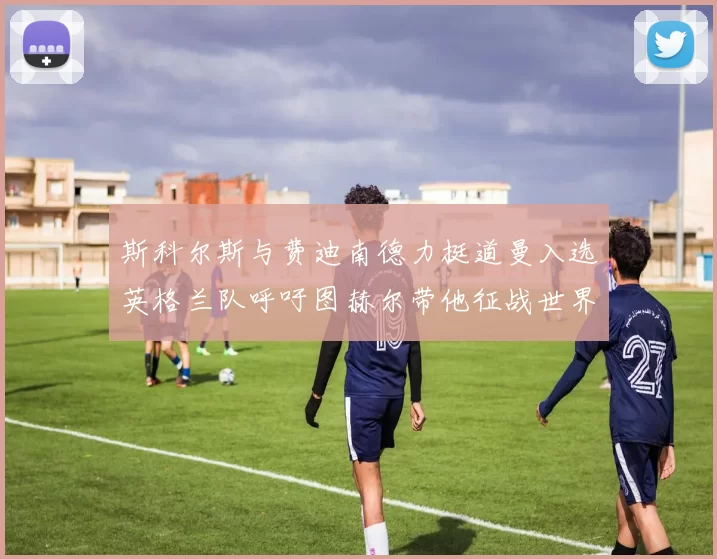 斯科尔斯与费迪南德力挺道曼入选英格兰队呼吁图赫尔带他征战世界杯