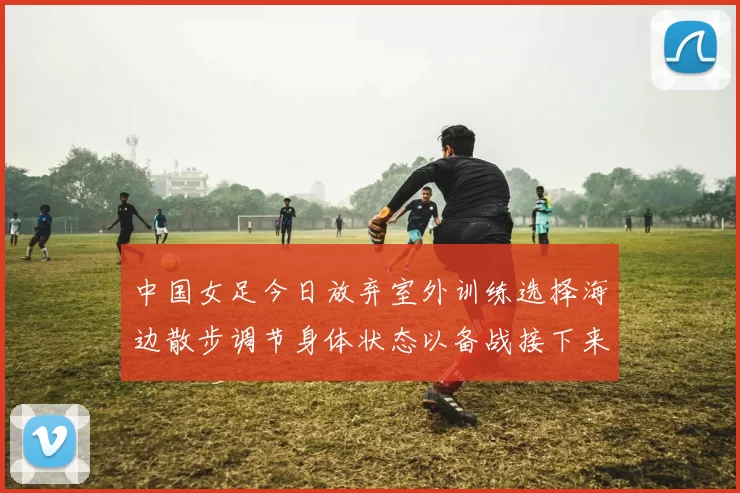 中国女足今日放弃室外训练选择海边散步调节身体状态以备战接下来的比赛