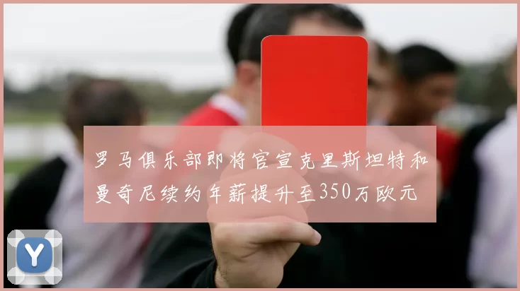 罗马俱乐部即将官宣克里斯坦特和曼奇尼续约年薪提升至350万欧元