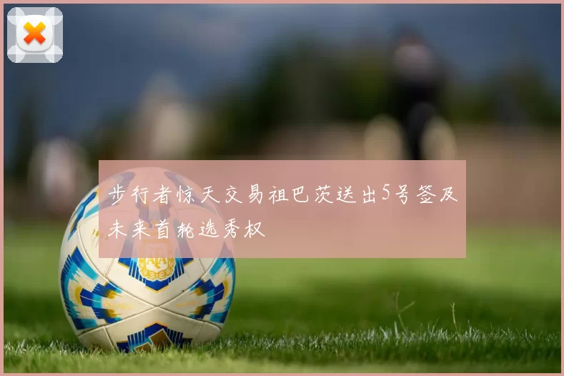 步行者惊天交易祖巴茨送出5号签及未来首轮选秀权