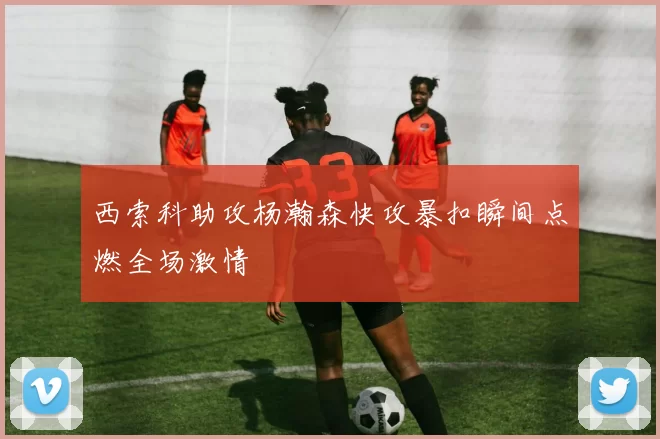 西索科助攻杨瀚森快攻暴扣瞬间点燃全场激情