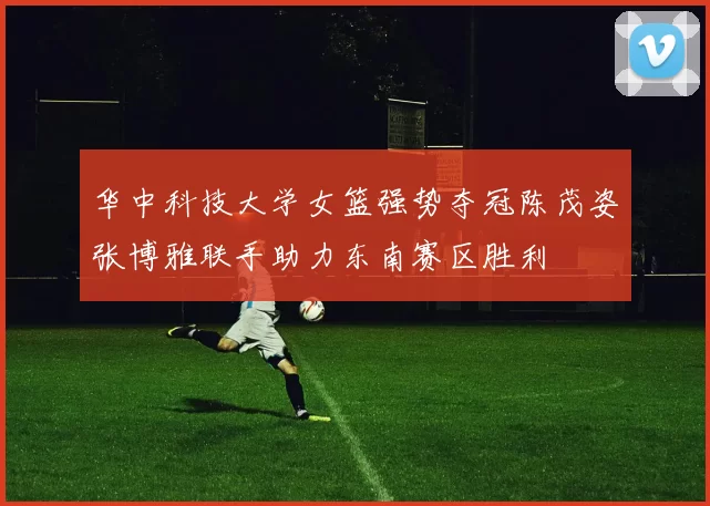 华中科技大学女篮强势夺冠陈茂姿张博雅联手助力东南赛区胜利