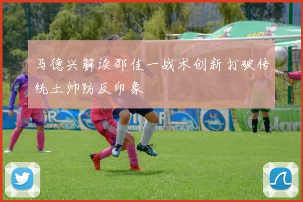 马德兴解读邵佳一战术创新打破传统土帅防反印象