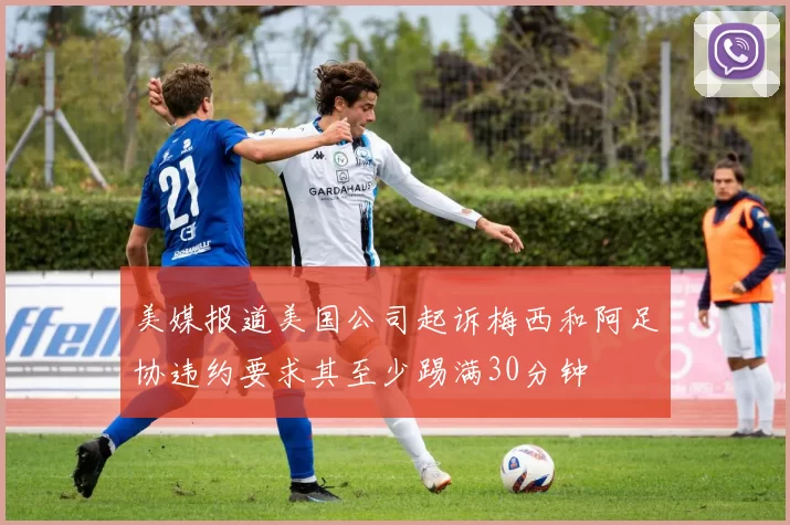 美媒报道美国公司起诉梅西和阿足协违约要求其至少踢满30分钟