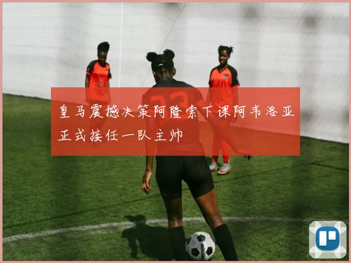皇马震撼决策阿隆索下课阿韦洛亚正式接任一队主帅