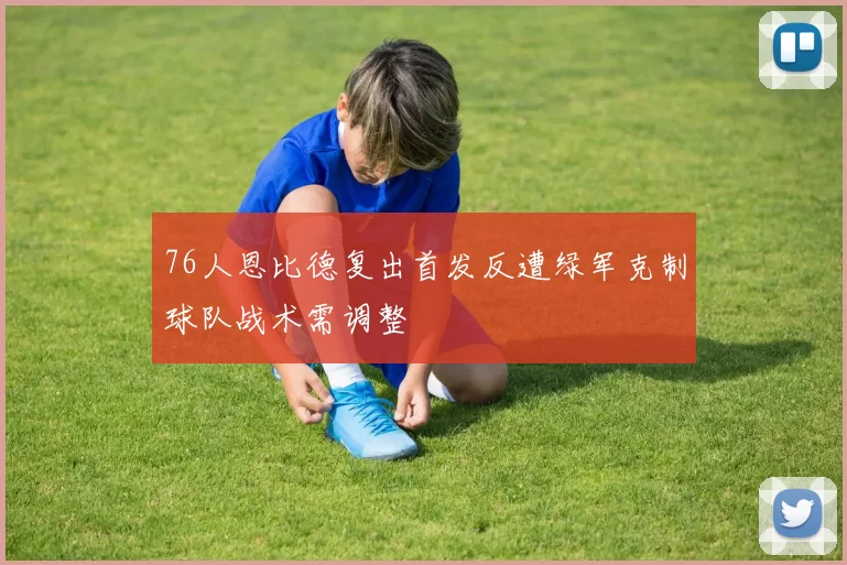 76人恩比德复出首发反遭绿军克制球队战术需调整