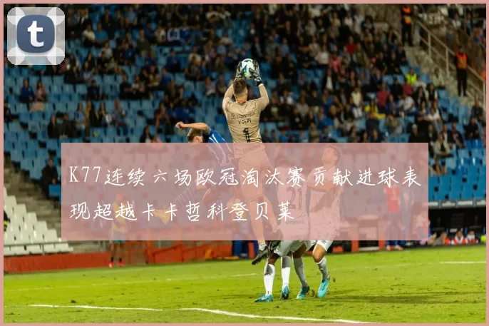 K77连续六场欧冠淘汰赛贡献进球表现超越卡卡哲科登贝莱