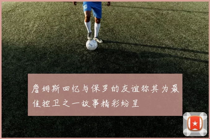 詹姆斯回忆与保罗的友谊称其为最佳控卫之一故事精彩纷呈
