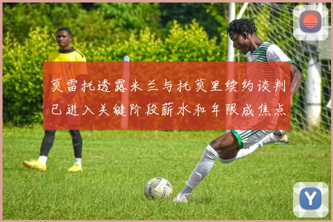 莫雷托透露米兰与托莫里续约谈判已进入关键阶段薪水和年限成焦点