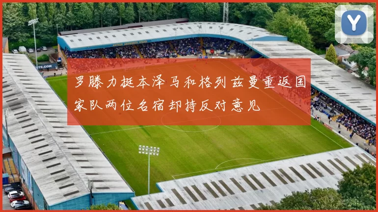 罗滕力挺本泽马和格列兹曼重返国家队两位名宿却持反对意见