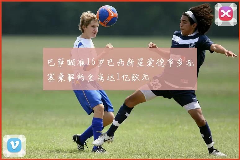 巴萨瞄准16岁巴西新星爱德华多孔塞桑解约金高达1亿欧元