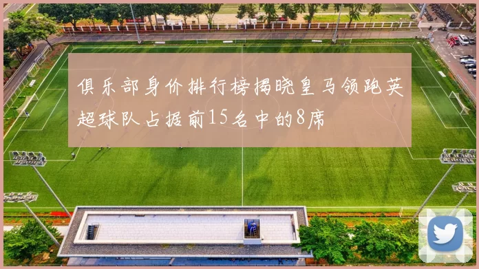 俱乐部身价排行榜揭晓皇马领跑英超球队占据前15名中的8席