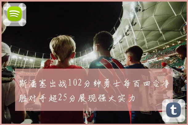 斯潘塞出战102分钟勇士每百回合净胜对手超25分展现强大实力