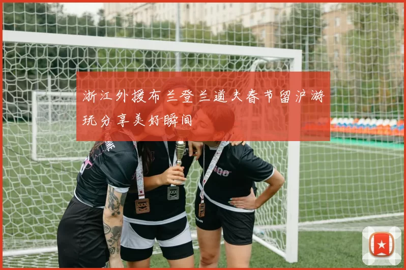 浙江外援布兰登兰道夫春节留沪游玩分享美好瞬间